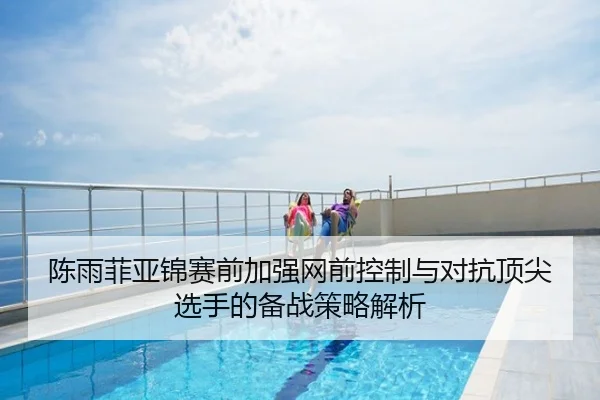 陈雨菲亚锦赛前加强网前控制与对抗顶尖选手的备战策略解析