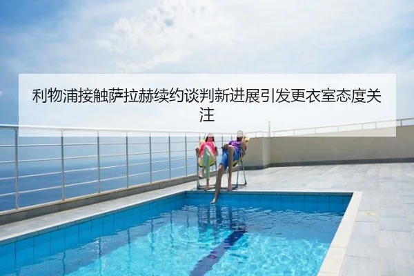利物浦接触萨拉赫续约谈判新进展引发更衣室态度关注