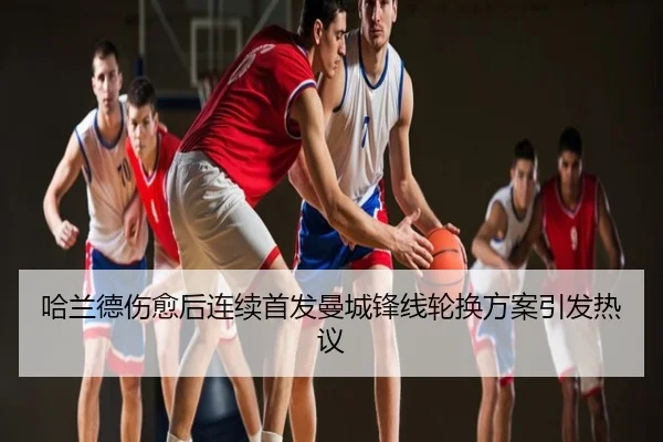 哈兰德伤愈后连续首发曼城锋线轮换方案引发热议