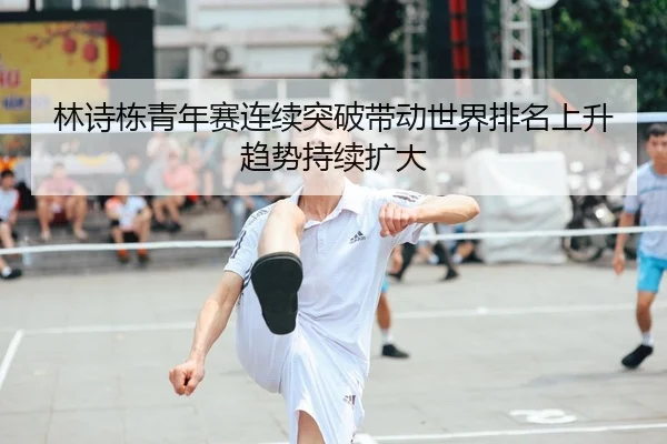 林诗栋青年赛连续突破带动世界排名上升趋势持续扩大